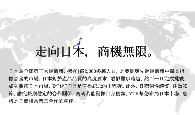 日本為全球第三大經濟體，擁有1億2,000多萬人口，是亞洲與先進經濟體中深具指標意義的市場。日本對於產品品質的高度要求，看似難以跨越，然而一旦完成挑戰，成功開拓日本市場，對“您”而言是值得紀念的里程碑。此外，日商個性謹慎、注重細節，講究長期穩定的合作關係，貴司若能發揮自身優勢，YTK幫您布局日本市場，您將是日商相當樂意合作的夥伴。