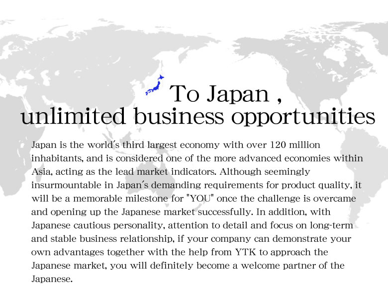 Japan is the world's third largest economy with over 120 million inhabitants, and is considered one of the more advanced economies within Asia, acting as the lead market indicators. Although seemingly insurmountable in Japan's demanding requirements for product quality, it will be a memorable milestone for 