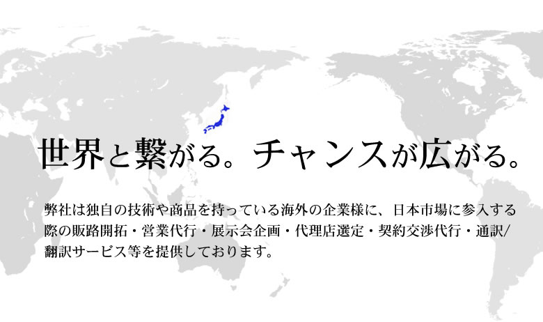 世界と繋がる。チャンスが広がる。|弊社は独自の技術や商品を持っている海外の企業様に、日本市場に参入する際の販路開拓・営業代行・展示会企画・代理店選定・契約交渉代行・通訳/翻訳サービス等を提供しております。